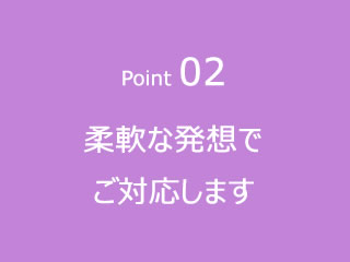 Point02柔軟な発想でご対応します